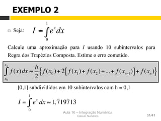 Aula 16 – Integração Numérica
Cálculo Numérico 31/41
¨  Seja:
Calcule uma aproximação para I usando 10 subintervalos para
Regra dos Trapézios Composta. Estime o erro cometido.
EXEMPLO 2
∫=
1
0
dxeI x
[0,1] subdivididos em 10 subintervalos com h = 0,1
I = ex
dx
0
1
∫ ≈1,719713
f (x)dx ≈
h
2
f (x0 )+ 2 f (x1)+ f (x2 )+...+ f (xn−1)[ ]+ f (xn ){ }
x0
xn
∫
 