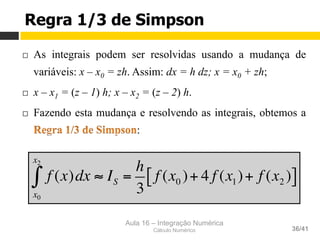 Aula 16 – Integração Numérica
Cálculo Numérico 36/41
Regra 1/3 de Simpson
¨  As integrais podem ser resolvidas usando a mudança de
variáveis: x – x0 = zh. Assim: dx = h dz; x = x0 + zh;
¨  x – x1 = (z – 1) h; x – x2 = (z – 2) h.
¨  Fazendo esta mudança e resolvendo as integrais, obtemos a
:
f (x)dx ≈ IS =
h
3
f (x0 )+ 4 f (x1)+ f (x2 )[ ]
x0
x2
∫
 