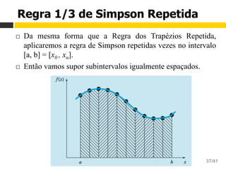 Aula 16 – Integração Numérica
Cálculo Numérico 37/41
Regra 1/3 de Simpson Repetida
¨  Da mesma forma que a Regra dos Trapézios Repetida,
aplicaremos a regra de Simpson repetidas vezes no intervalo
[a, b] = [x0 , xn].
¨  Então vamos supor subintervalos igualmente espaçados.
 
