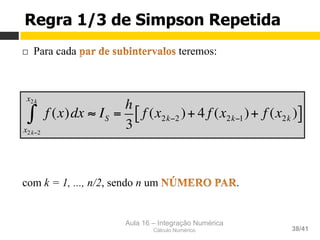 Aula 16 – Integração Numérica
Cálculo Numérico 38/41
Regra 1/3 de Simpson Repetida
¨  Para cada teremos:
com k = 1, ..., n/2, sendo n um .
f (x)dx ≈ IS =
h
3
f (x2k−2 )+ 4 f (x2k−1)+ f (x2k )[ ]
x2k−2
x2k
∫
 
