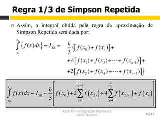 Aula 16 – Integração Numérica
Cálculo Numérico 39/41
Regra 1/3 de Simpson Repetida
¨  Assim, a integral obtida pela regra de aproximação de
Simpson Repetida será dada por:
f (x)dx{ }
x0
xn
∫ ≈ ISR = h
3
f (x0 )+ f (xn )[ ]+{
+4 f (x1)+ f (x3)+!+ f (xn−1)[ ]+
+2 f (x2 )+ f (x4 )+!+ f (xn−2 )[ ]}
f (x)dx
x0
xn
∫ ≈ ISR =
h
3
f x0( )+ 2 f x2 j( )
j=1
n
2
−1
∑ + 4 f x2 j−1( )+ f xn( )
j=1
n
2
∑
%
&
'
'
'
(
)
*
*
*
 