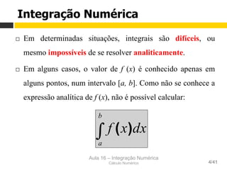 Aula 16 – Integração Numérica
Cálculo Numérico 4/41
¨  Em determinadas situações, integrais são difíceis, ou
mesmo impossíveis de se resolver analiticamente.
¨  Em alguns casos, o valor de f (x) é conhecido apenas em
alguns pontos, num intervalo [a, b]. Como não se conhece a
expressão analítica de f (x), não é possível calcular:
Integração Numérica
∫
b
a
dxxf )(
 