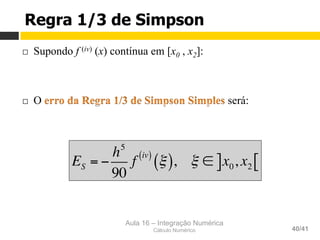 Aula 16 – Integração Numérica
Cálculo Numérico 40/41
Regra 1/3 de Simpson
¨  Supondo f (iv) (x) contínua em [x0 , x2]:
¨  O será:
ES = −
h5
90
f
iv( )
ξ( ), ξ ∈ x0, x2] [
 