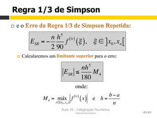 Aula 16 – Integração Numérica
Cálculo Numérico 41/41
Regra 1/3 de Simpson
¨  e o
¤  Calcularemos um para o erro:
onde:
M4 = máx
x∈[x0,xn ]
f
iv( )
x( ) e h =
b− a
n
ESR = −
n
2
h5
90
f
iv( )
ξ( ), ξ ∈ x0, xn] [
ESR ≤
nh5
180
M4
 