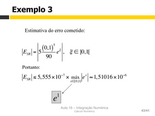 Aula 16 – Integração Numérica
Cálculo Numérico 43/41
Estimativa do erro cometido:
Exemplo 3
ESR = 5
0,1( )
5
90
eξ
, ξ ∈ ]0,1[
Portanto:
ESR ≤ 5,555×10−7
× máx
x∈[0,1]
ex
≈1,51016×10−6
e1
 