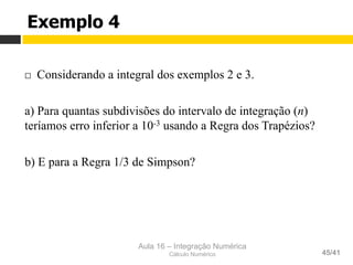 Aula 16 – Integração Numérica
Cálculo Numérico 45/41
Exemplo 4
¨  Considerando a integral dos exemplos 2 e 3.
a) Para quantas subdivisões do intervalo de integração (n)
teríamos erro inferior a 10-3 usando a Regra dos Trapézios?
b) E para a Regra 1/3 de Simpson?
 