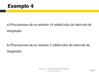 Aula 16 – Integração Numérica
Cálculo Numérico 46/41
Exemplo 4
a) Precisaremos de no mínimo 16 subdivisões do intervalo de
integração.
b) Precisaremos de no mínimo 2 subdivisões do intervalo de
integração.
 