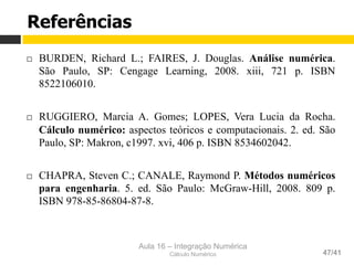 Aula 16 – Integração Numérica
Cálculo Numérico 47/41
Referências
¨  BURDEN, Richard L.; FAIRES, J. Douglas. Análise numérica.
São Paulo, SP: Cengage Learning, 2008. xiii, 721 p. ISBN
8522106010.
¨  RUGGIERO, Marcia A. Gomes; LOPES, Vera Lucia da Rocha.
Cálculo numérico: aspectos teóricos e computacionais. 2. ed. São
Paulo, SP: Makron, c1997. xvi, 406 p. ISBN 8534602042.
¨  CHAPRA, Steven C.; CANALE, Raymond P. Métodos numéricos
para engenharia. 5. ed. São Paulo: McGraw-Hill, 2008. 809 p.
ISBN 978-85-86804-87-8.
 