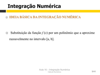 Aula 16 – Integração Numérica
Cálculo Numérico 5/41
¨ 
¨  Substituição da função f (x) por um polinômio que a aproxime
razoavelmente no intervalo [a, b].
Integração Numérica
 