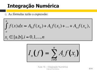 Aula 16 – Integração Numérica
Cálculo Numérico 6/41
¨  As fórmulas terão a expressão:
f (x)dx
a
b
∫ ≈ A0 f (x0 )+ A1 f (x1)+...+ An f (xn ),
xi ∈ [a,b],i = 0,1,...,n
∑=
=
n
i
iin xfAfI
0
)()(
Integração Numérica
 