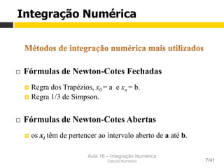 Aula 16 – Integração Numérica
Cálculo Numérico 7/41
¨  Fórmulas de Newton-Cotes Fechadas
¤  Regra dos Trapézios, x0 = a e xn = b.
¤  Regra 1/3 de Simpson.
¨  Fórmulas de Newton-Cotes Abertas
¤  os xi têm de pertencer ao intervalo aberto de a até b.
Integração Numérica
 