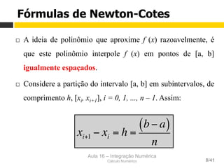 Aula 16 – Integração Numérica
Cálculo Numérico 8/41
Fórmulas de Newton-Cotes
¨  A ideia de polinômio que aproxime f (x) razoavelmente, é
que este polinômio interpole f (x) em pontos de [a, b]
igualmente espaçados.
¨  Considere a partição do intervalo [a, b] em subintervalos, de
comprimento h, [xi, xi+1], i = 0, 1, ..., n – 1. Assim:
xi+1 − xi = h =
b− a( )
n
 