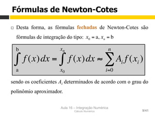 Aula 16 – Integração Numérica
Cálculo Numérico 9/41
Fórmulas de Newton-Cotes
¨  Desta forma, as fórmulas de Newton-Cotes são
fórmulas de integração do tipo:
sendo os coeficientes Ai determinados de acordo com o grau do
polinômio aproximador.
x0 = a, xn = b
f (x)dx
a
b
∫ = f (x)dx
x0
xn
∫ ≈ Ai f (xi )
i=0
n
∑
 