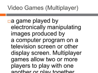 Video Games (Multiplayer)
a game played by
electronically manipulating
images produced by
a computer program on a
television screen or other
display screen. Multiplayer
games allow two or more
players to play with one
 