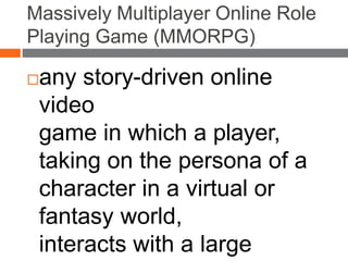 Massively Multiplayer Online Role
Playing Game (MMORPG)
any story-driven online
video
game in which a player,
taking on the persona of a
character in a virtual or
fantasy world,
interacts with a large
 