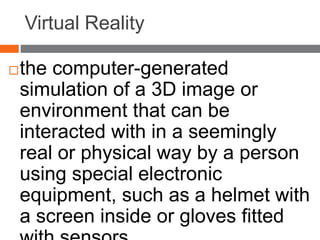 Virtual Reality
the computer-generated
simulation of a 3D image or
environment that can be
interacted with in a seemingly
real or physical way by a person
using special electronic
equipment, such as a helmet with
a screen inside or gloves fitted
 