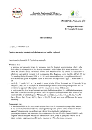 Consiglio Regionale dell’Abruzzo
GRUPPO CONSILIARE “MOVIMENTO 5 STELLE”
Al Signor Presidente
del Consiglio Regionale
Interpellanza
L'Aquila, 7 settembre 2021
Oggetto: ammodernamento delle infrastrutture idriche regionali
La sottoscritta, in qualità di Consigliere regionale,
Premesso che:
- la gestione del demanio idrico, ivi comprese tutte le funzioni amministrative relative alle
derivazioni di acqua pubblica, alla ricerca, estrazione e utilizzazione delle acque sotterranee, alla
tutela del sistema idrico sotterraneo nonché alla determinazione dei canoni di concessione e
all'introito dei relativi proventi è di competenza della Regione, come stabilito dall’art. 89 del
Decreto Legislativo 31 marzo 1998, n. 112 di conferimento di funzioni e compiti amministrativi
dallo Stato alle Regioni ed agli Enti locali, in attuazione del capo I della Legge 15 marzo 1997, n.
59;
- con L.R. 12 aprile 2011 n. 9 e s.m.i., è stato istituito l’Ente Regionale per il Servizio Idrico
Integrato (ERSI) che ha il compito di promuovere ogni attività utile alla migliore gestione del SII
nel territorio regionale ed esercita il controllo sui gestori in house del Servizio;
- la gestione del Servizio Idrico Integrato costituito dall’insieme dei servizi pubblici di captazione,
adduzione e distribuzione di acqua ad usi civili, di fognatura e di depurazione delle acque reflue
è stato affidato, in tutta la Regione Abruzzo, a 6 società (G.S.A. S.p.a., S.A.C.A S.p.a., C.A.M.
S.p.a., Ruzzo Reti S.p.a., A.C.A. S.p.a. e S.A.S.I S.p.a.), attraverso affidamento in house
providing;
Considerato che:
- le note carenze idriche dei mesi estivi, relative al servizio di fornitura di acqua potabile, a causa
di una razionalizzazione della risorsa idrica operata dagli enti gestori, hanno interessato diverse
aree dell’intera regione, causando un grave disservizio ai cittadini e alle imprese;
- quanto riportato sopra non può essere imputato soltanto alla scarsità della disponibilità idrica alle
sorgenti, bensì alle ingenti perdite dell’infrastruttura idrica, ormai in gran parte vetusta, che in
alcuni casi pare raggiungano perdite anche superiori al 50% della risorsa immessa;
INTERPELLANZA N. 250
 