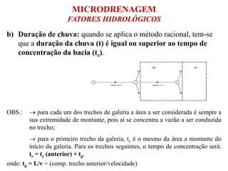 b) Duração de chuva: quando se aplica o método racional, tem-se
que a duração da chuva (t) é igual ou superior ao tempo de
concentração da bacia (tc).
OBS.:  para cada um dos trechos de galeria a área a ser considerada é sempre a
sua extremidade de montante, pois aí se concentra a vazão a ser conduzida
no trecho;
 para o primeiro trecho da galeria, tc é o mesmo da área a montante do
início da galeria. Para os trechos seguintes, o tempo de concentração será:
tc = tc (anterior) + tp.
onde: tp = L/v = (comp. trecho anterior/velocidade)
MICRODRENAGEM
FATORES HIDROLÓGICOS
 