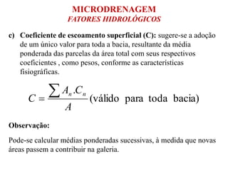c) Coeficiente de escoamento superficial (C): sugere-se a adoção
de um único valor para toda a bacia, resultante da média
ponderada das parcelas da área total com seus respectivos
coeficientes , como pesos, conforme as características
fisiográficas.
bacia)todapara(válido
.
A
CA
C
nn
Observação:
Pode-se calcular médias ponderadas sucessivas, à medida que novas
áreas passem a contribuir na galeria.
MICRODRENAGEM
FATORES HIDROLÓGICOS
 