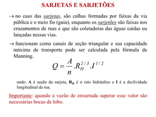  no caso das sarjetas, são calhas formadas por faixas da via
pública e o meio fio (guia), enquanto os sarjetões são faixas nos
cruzamentos de ruas e que são coletadoras das águas caídas ou
lançadas nessas vias.
 funcionam como canais de seção triangular e sua capacidade
máxima de transporte pode ser calculada pela fórmula de
Manning.
onde: A é seção da sarjeta; RH é o raio hidráulico e I é a declividade
longitudinal da rua.
Importante: quando a vazão de enxurrada superar esse valor são
necessárias bocas de lobo.
2/13/2
H I.R.
n
A
Q 
SARJETAS E SARJETÕES
 