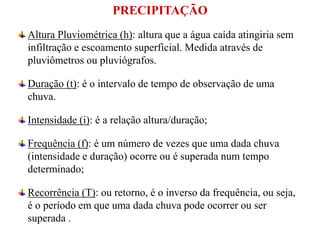 PRECIPITAÇÃO
Altura Pluviométrica (h): altura que a água caída atingiria sem
infiltração e escoamento superficial. Medida através de
pluviômetros ou pluviógrafos.
Duração (t): é o intervalo de tempo de observação de uma
chuva.
Intensidade (i): é a relação altura/duração;
Frequência (f): é um número de vezes que uma dada chuva
(intensidade e duração) ocorre ou é superada num tempo
determinado;
Recorrência (T): ou retorno, é o inverso da frequência, ou seja,
é o período em que uma dada chuva pode ocorrer ou ser
superada .
 