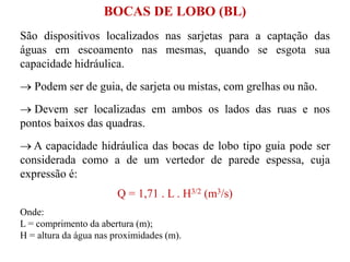 São dispositivos localizados nas sarjetas para a captação das
águas em escoamento nas mesmas, quando se esgota sua
capacidade hidráulica.
 Podem ser de guia, de sarjeta ou mistas, com grelhas ou não.
 Devem ser localizadas em ambos os lados das ruas e nos
pontos baixos das quadras.
 A capacidade hidráulica das bocas de lobo tipo guia pode ser
considerada como a de um vertedor de parede espessa, cuja
expressão é:
Q = 1,71 . L . H3/2 (m3/s)
Onde:
L = comprimento da abertura (m);
H = altura da água nas proximidades (m).
BOCAS DE LOBO (BL)
 