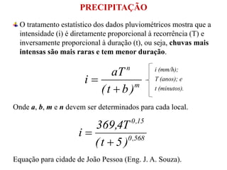 PRECIPITAÇÃO
O tratamento estatístico dos dados pluviométricos mostra que a
intensidade (i) é diretamente proporcional à recorrência (T) e
inversamente proporcional à duração (t), ou seja, chuvas mais
intensas são mais raras e tem menor duração.
m
n
)bt(
aT
i


Onde a, b, m e n devem ser determinados para cada local.
568,0
15,0
)5t(
T4,369
i


Equação para cidade de João Pessoa (Eng. J. A. Souza).
i (mm/h);
T (anos); e
t (minutos).
 