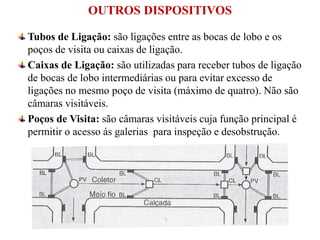 Tubos de Ligação: são ligações entre as bocas de lobo e os
poços de visita ou caixas de ligação.
Caixas de Ligação: são utilizadas para receber tubos de ligação
de bocas de lobo intermediárias ou para evitar excesso de
ligações no mesmo poço de visita (máximo de quatro). Não são
câmaras visitáveis.
Poços de Visita: são câmaras visitáveis cuja função principal é
permitir o acesso ás galerias para inspeção e desobstrução.
OUTROS DISPOSITIVOS
 