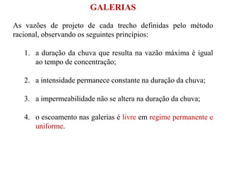 As vazões de projeto de cada trecho definidas pelo método
racional, observando os seguintes princípios:
1. a duração da chuva que resulta na vazão máxima é igual
ao tempo de concentração;
2. a intensidade permanece constante na duração da chuva;
3. a impermeabilidade não se altera na duração da chuva;
4. o escoamento nas galerias é livre em regime permanente e
uniforme.
GALERIAS
 