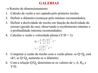  Roteiro de dimensionamento:
1. Cálculo da vazão a ser captada pelo primeiro trecho;
2. Definir o diâmetro (começar pelo mínimo recomendado);
3. Definir a declividade do trecho em função da declividade do
terreno (greide da rua), observando o recobrimento mínimo e
a profundidade máxima recomendados;
4. Calcular a vazão e velocidade plenas (Y/D = 1):
5. Comparar a vazão do trecho com a vazão plena: se Q<Qp está
ok!; se Q>Qp aumenta-se o diâmetro.
6. Com a relação Q/Qp determina-se os valores de v, A, RH e
Y/D.
2/1
3/2
p
2/1
3/22
p
I.
4
D
.
n
1
v
I.
4
D
n
D
.
4
Q















GALERIAS
 