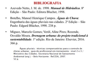BIBLIOGRAFIA
• Azevedo Netto, J. M. de. 1998. Manual de Hidráulica. 8ª
Edição – São Paulo: Editora Blucher, 1998.
• Botelho, Manoel Henrique Campos. Águas de Chuva:
Engenharia das águas pluviais nas cidades. 2ª Edição – São
Paulo: Edgard Blücher, 1998. 238 p.
• Miguez, Marcelo Gomes; Veról, Aline Pires; Rezende,
Osvaldo Moura. Drenagem urbana: do projeto tradicional à
sustentabilidade. 1ª edição. Rio de Janeiro: Elsevier, 2016.
366 p.
 