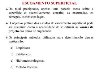 ESCOAMENTO SUPERFICIAL
Do total precipitado, apenas uma parcela escoa sobre a
superfície e, sucessivamente, constitui as enxurradas, os
córregos, os rios e os lagos.
O objetivo prático dos estudos de escoamento superficial pode
ser assumido como a necessidade de se estimar as vazões de
projeto das obras de engenharia.
Os principais métodos utilizados para determinação dessas
vazões são:
a) Empíricos;
b) Estatísticos;
c) Hidrometeorológicos;
d) Método Racional
 