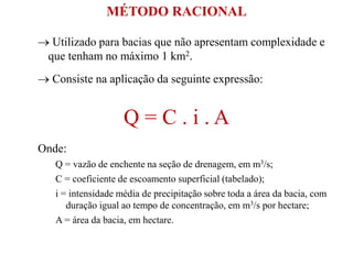  Utilizado para bacias que não apresentam complexidade e
que tenham no máximo 1 km2.
 Consiste na aplicação da seguinte expressão:
Q = C . i . A
Onde:
Q = vazão de enchente na seção de drenagem, em m3/s;
C = coeficiente de escoamento superficial (tabelado);
i = intensidade média de precipitação sobre toda a área da bacia, com
duração igual ao tempo de concentração, em m3/s por hectare;
A = área da bacia, em hectare.
MÉTODO RACIONAL
 