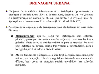 DRENAGEM URBANA
Conjunto de atividades, infra-estruturas e instalações operacionais de
drenagem urbana de águas pluviais, de transporte, detenção ou retenção para
o amortecimento de vazões de cheias, tratamento e disposição final das
águas pluviais drenadas nas áreas urbanas (Lei Federal 11.445/07).
As soluções de engenharia da drenagem urbana são tratadas em duas partes
distintas:
a) Microdrenagem: que se inicia nas edificações, seus coletores
pluviais, prossegue no escoamento das sarjetas e entra nos bueiros e
galerias. Neste caso, os estudos voltam-se para os traçados das ruas,
seus detalhes de largura, perfis transversais e longitudinais, para a
topografia, declividade e utilização viária.
b) Macrodrenagem: o interesse é a área total da bacia, seu escoamento
natural, sua ocupação, cobertura vegetal, os fundos de vale e os cursos
d’água, bem como os aspectos sociais envolvidos nas soluções
adotadas.
 