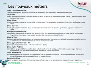 Les nouveaux métiers
Cloud Technology provider
Constructeur ou éditeur qui fournit du matériel ou des solutions logicielles pour la réalisation de Datacenter

DataCenter
Espace physique conçu pour accueillir des serveurs et gérant en priorité les problèmes d’énergie, d’accès à des réseaux hauts débit
et de sécurité physique.

Cloud Builder
Un intégrateur ou revendeur qui commercialise et met en place l’infrastructure et les solutions afin de créer des Clouds privés ou
publics.

Cloud Provider
Société qui utilise des DataCenter et qui revend ses services sous la forme de ressource syndicalisée, le plus souvent facturée à
l’usage.

Managed Services Provider
Fournisseur d’une prestation de services dans le Cloud facturé sous la forme d’abonnement ou à l’usage. Il n’est pas forcément à
l’origine du service proposé il peut juste le revendre et se fournir chez un Cloud Provider.

Cloud Advisor
Consultant spécialisé dans les évolutions ou la transition d’un système d’information vers le Cloud. Le consultant peut être externe
au domaine IT mais doit savoir intégrer des briques Cloud dans son offre.

Cloud Application Provider - ISV
Fournisseur d’un logiciel en mode « Software as a Service » (SaaS)

Cloud Broker Platform
Intermédiaire agrégeant différentes offres Cloud ou SaaS sous la forme de catalogue, arbitrant de leurs avantages et de leurs
inconvénients et ceci afin de les commercialiser auprès d'une cible de partenaires.

Cloud Market Place
Plateforme agrégeant des services et solutions en mode SaaS de différents fournisseurs. Ces bouquets de solutions peuvent être
commercialisés aussi sous forme de plateformes en marque blanche.
Comparateur Cloud
Société comparant (benchmark) différents fournisseurs afin de mesurer, de façon objective, leurs performances respectives.
Vers l’harmonie des Services
26 nov. 2013 – Cœur Défense 92

Jack Mandard – compuBase PartnerVIP

19

 