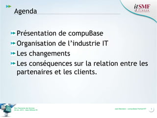 Agenda
Présentation de compuBase
Organisation de l’industrie IT
Les changements
Les conséquences sur la relation entre les
partenaires et les clients.

Vers l’harmonie des Services
26 nov. 2013 – Cœur Défense 92

Jack Mandard – compuBase PartnerVIP

3

 
