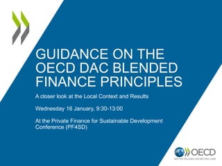 GUIDANCE ON THE
OECD DAC BLENDED
FINANCE PRINCIPLES
A closer look at the Local Context and Results
Wednesday 16 January, 9:30-13:00
At the Private Finance for Sustainable Development
Conference (PF4SD)
 