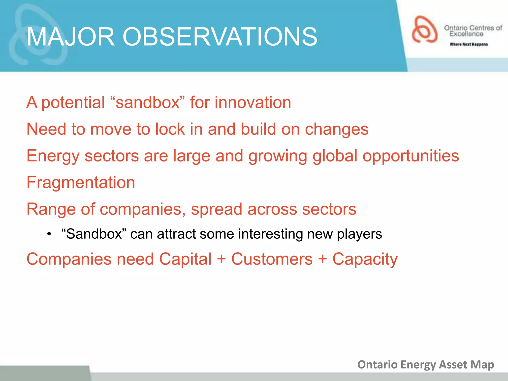 MAJOR OBSERVATIONS

A potential “sandbox” for innovation
Need to move to lock in and build on changes
Energy sectors are large and growing global opportunities
Fragmentation
Range of companies, spread across sectors
  • “Sandbox” can attract some interesting new players
Companies need Capital + Customers + Capacity




                                                  Ontario Energy Asset Map
 