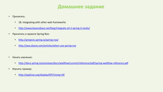 Домашнее задание
• Прочитать:
• 18. Integrating with other web frameworks
• http://www.beyondjava.net/blog/integrate-jsf-2-spring-3-nicely/
• Прочитать о проекте Spring Roo:
• http://projects.spring.io/spring-roo/
• http://java.dzone.com/articles/when-use-spring-roo
• Начать изучение:
• http://docs.spring.io/autorepo/docs/webflow/current/reference/pdf/spring-webflow-reference.pdf
• Изучить пример:
• http://appfuse.org/display/APF/Using+JSF
 