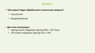 Вопрос
• Чей сервлет будет обрабатывать клиентские запросы?
• FacesServlet
• DispatcherServlet
• Два типа интеграции:
• Spring-centric integration (Spring MVC + JSF View)
• JSF-centric integration (Spring Core + JSF)
 