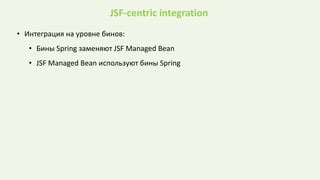 JSF-centric integration
• Интеграция на уровне бинов:
• Бины Spring заменяют JSF Managed Bean
• JSF Managed Bean используют бины Spring
 