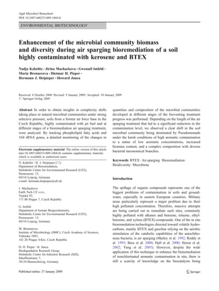 Appl Microbiol Biotechnol
DOI 10.1007/s00253-009-1868-0

 ENVIRONMENTAL BIOTECHNOLOGY



Enhancement of the microbial community biomass
and diversity during air sparging bioremediation of a soil
highly contaminated with kerosene and BTEX
Nadja Kabelitz & Jirina Machackova & Gwenaël Imfeld &
Maria Brennerova & Dietmar H. Pieper &
Hermann J. Heipieper & Howard Junca



Received: 6 October 2008 / Revised: 9 January 2009 / Accepted: 10 January 2009
# Springer-Verlag 2009


Abstract In order to obtain insights in complexity shifts              quantities and composition of the microbial communities
taking place in natural microbial communities under strong             developed at different stages of the bioventing treatment
selective pressure, soils from a former air force base in the          progress was performed. Depending on the length of the air
Czech Republic, highly contaminated with jet fuel and at               sparging treatment that led to a significant reduction in the
different stages of a bioremediation air sparging treatment,           contamination level, we observed a clear shift in the soil
were analyzed. By tracking phospholipid fatty acids and                microbial community being dominated by Pseudomonads
16S rRNA genes, a detailed monitoring of the changes in                under the harsh conditions of high aromatic contamination
                                                                       to a status of low aromatic concentrations, increased
                                                                       biomass content, and a complex composition with diverse
Electronic supplementary material The online version of this article
                                                                       bacterial taxonomical branches.
(doi:10.1007/s00253-009-1868-0) contains supplementary material,
which is available to authorized users.
                                                                       Keywords BTEX . Air sparging . Bioremediation .
N. Kabelitz : H. J. Heipieper (*)
Department of Bioremediation,                                          Biodiversity . Microbiota
Helmholtz Centre for Environmental Research (UFZ),
Permoserstr. 15,
04318 Leipzig, Germany                                                 Introduction
e-mail: hermann.heipieper@ufz.de

J. Machackova                                                          The spillage of organic compounds represents one of the
Earth Tech CZ s.r.o.,                                                  biggest problems of contamination in soils and ground-
Trojská 92,                                                            water, especially in eastern European countries. Military
171 00 Prague 7, Czech Republic
                                                                       areas particularly represent a major problem due to their
G. Imfeld                                                              high pollutant concentration. Therefore, massive attempts
Department of Isotope Biogeochemistry,                                 are being carried out to remediate such sites, commonly
Helmholtz Centre for Environmental Research (UFZ),                     highly polluted with alkanes and benzene, toluene, ethyl-
Permoserstr. 15,
04318 Leipzig, Germany                                                 benzene, and xylene (BTEX) compounds. One of the in situ
                                                                       bioremediation technologies directed toward volatile hydro-
M. Brennerova                                                          carbons, mainly BTEX and gasoline relying on the aerobic
Institute of Microbiology (IMIC), Czech Academy of Sciences,           stimulation of the catabolic capabilities of the autochtho-
Videnska 1083,
142 20 Prague 4-Krc, Czech Republic                                    nous bacteria, is air sparging (Marley et al. 1992; Reddy et
                                                                       al. 1995; Bass et al. 2000; Hall et al. 2000; Heron et al.
D. H. Pieper : H. Junca                                                2002; Yang et al. 2005). However, despite the wide
Biodegradation Research Group,                                         application of this technique to enhance the bioremediation
Helmholtz Centre for Infection Research (HZI),
Inhoffenstrasse 7,                                                     of nonchlorinated aromatic contamination in situ, there is
38124 Braunschweig, Germany                                            still a scarcity of knowledge on the biocatalysts being
 