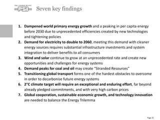 1. Dampened world primary energy growth and a peaking in per capita energy
before 2030 due to unprecedented efficiencies created by new technologies
and tightening policies
2. Demand for electricity to double to 2060, meeting this demand with cleaner
energy sources requires substantial infrastructure investments and system
integration to deliver benefits to all consumers
3. Wind and solar continue to grow at an unprecedented rate and create new
opportunities and challenges for energy systems
4. Demand peaks for coal and oil may create “Stranded Resources”
5. Transitioning global transport forms one of the hardest obstacles to overcome
in order to decarbonise future energy systems
6. 2C climate target will require an exceptional and enduring effort, far beyond
already pledged commitments, and with very high carbon prices
7. Global cooperation, sustainable economic growth, and technology innovation
are needed to balance the Energy Trilemma
Seven key findings
Page 25
 