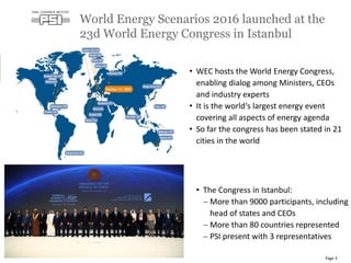 • The Congress in Istanbul:
 More than 9000 participants, including
head of states and CEOs
 More than 80 countries represented
 PSI present with 3 representatives
World Energy Scenarios 2016 launched at the
23d World Energy Congress in Istanbul
Page 3
• WEC hosts the World Energy Congress,
enabling dialog among Ministers, CEOs
and industry experts
• It is the world‘s largest energy event
covering all aspects of energy agenda
• So far the congress has been stated in 21
cities in the world
 