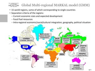 • 15 world regions, some of which corresponding to single countries
• Separation criteria of the regions:
 Current economic sizes and expected development
 Fossil fuel resources
 Intra-regional economic/social/cultural integration, geography, political situation
Global Multi-regional MARKAL model (GMM)
Page 6
 