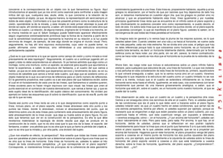 concierne a la correspondencia de un objeto con la que llamaremos su figura. Aquí              combinatoria igualmente a una línea. Esta línea es, propiamente hablando, aquella q ue los
introduciremos el aparato que ya nos sirvió como esencial para confrontar a esta imagen        griegos no alcanzaron, por el hecho de que por razones que hoy dejaremos de lado hoy
mítica del ojo que, cualquiera sea, alude, elide, lo que concierne a la relación de la         aún, si debemos mantenerlas en cuestión algún día, que los griegos no podían sino no
representación al objeto, ya que, de alguna manera, la representación ahí será siempre un      alcanzar y que es propiamente hablando esta línea, línea igualmente y por nuestras
doble de este objeto. Confrontado a lo que les presenté primero como la estructura de la       principios igualmente línea recta que se encuentra en el infinito sobre el plano soporte y
visión, oponiéndole la de la mirada, y esta mirada en este primer abordaje la puse ahí         que intuitivamente no podemos concebir sino como representando, si puedo decirlo, el
donde se capta, ahí donde se soporta, a saber, ahí donde está esparcida en esta obra que       todo de esto. Es sobre esta línea que se encuentran los puntos donde, en el plano soporte
se llama un cuadro. La relación, de alguna manera, originaria de l a mirada a la mancha, en    las paralelas convergen, lo que se manifiesta en el plano figura, ustedes la saben, en la
la misma medida en que el fyllum biológico puede habérnoslo aparecer efectivamente             convergencia de casi todas las líneas paralelas al horizonte.
según organismos extremadamente primitivos bajo la forma de la mancha a partir de lo
cual la sensibilidad localizada que representa la mancha en su relación a la luz puede         Se imagina esto en general y lo vemos bajo la pluma de los mejores autores, es lo que
servirnos de imagen, de ejemplo, de ese algo donde se origina el mundo visual. Pero,           ustedes saben bien. Cuando ustedes ven una ruta y va hacia al horizonte, se vuelve cada
seguramente, no hay ahí sino equívoco evolucionista, cuyo valor no puede tomar, no             vez más pequeña, cada vez más estrecha. No se olvida sino una cosa, el peligro que hay
puede afirmarse como referencia, sino refiriéndose a una estructura sincrónica                 en tales referencias porque todo lo que colocamos como horizonte, es un horizonte de
perfectamente captable.                                                                        nuestra bola terrestre, es decir un horizonte totalmente distinto, determinado por la forma
                                                                                               esférica como se hace notar, por otra parte, sin ver ahí, parece, la menor contradicción,
¿Qué es lo que concierne a lo que se opone como campo de visión y como mirada a nivel          como se hace notar cuando se nos dice que al horizonte es la prueba de la redondez de la
precisamente de esta topología?. Seguramente, el cuadro va a continuar jugando ahí un          tierra.
papel y ésta no debe sorprendernos en absoluto. Si ya hemos admitido que algo como u n
montaje, como una montura, como un aparato, es esencial para aquello que apuntamos a           Ahora bien, les ruego notar que incluso si estuviéramos sobre un plano infinito habría
tener la experiencia, a saber, la estructura del fantasma, y al cuadro del que vamos a         siempre, para cualquiera que estuviera de pie, una línea de horizonte. Lo que nos molesta
hablar, ya que es en este sentido que esperamos servicio y rendimiento de esto, es en su       y nos perturba en esta consideración de esta línea de horizonte es, primero, aquello sobre
montura de caballete que vamos a tomar este cuadro, que algo que se sostiene como un           lo que volveré enseguida, a saber, que no la vemos nunca sino en un cuadro. Veremos
objeto material es lo que va a servirnos de referencia para un cierto número de reflexiones.   enseguida lo que respecta a la estructura del cuadro como un cuadro limitado no se nos
En la geometría proyectiva, ese cuadro va a ser ese plano del que hablamos recién, sobre       viene a la mente, incluso que si el cuadro se extendiera infinitamente en la línea de
el cual en el horadamiento de cada una de las líneas, que llamaremos si ustedes quieren,       horizonte sería recta hasta el infinito. Igualmente, en este caso, nos contentamos con tener
líneas oculares para no hacer ningún equívoco con rayo visual, las líneas que unen el          simplemente que pensar de una manera groseramente analógica, a saber, que el
punto esencial en el comienzo de nuestra demostración, que vamos a llamar ojo, y que es        horizonte que está ahí, sobre el cuadro, es un horizonte como nuestro horizonte, al que se
este sujeto ideal de la identificación, del sujeto clásico del conocimiento. No olviden por    puede dar la vuelta.
ejemplo en todos las esquemas que di sobre la identificación, que es de esa S, punto del
ojo de lo que se trata.                                                                        Otra observación es esta: es que un cuadro es un cuadro y la perspectiva otra cosa.
                                                                                               Vamos a ver enseguida cómo nos servimos de ella en el cuadro. Pero, si ustedes parten
Desde ese punto una línea recta se une a lo que designaremos como soporte punto a              de las condiciones que les di para lo que debe venir a trazarse sobre al plano figura,
línea, incluso plano, en el plano soporte, estas líneas atraviesan este otro punto y los       ustedes notarán esto: es que un cuadro hecho en estas condiciones, que serían las de
puntos las líneas, donde lo atraviesan, incluso el atravesamiento del punto, que se            una estricta perspectiva, tendría por efecto, si ustedes suponen por ejemplo, porque es
determina sobre una de esta líneas para contenerlo este atravesamiento del plano figura,       necesario que se enganchen a algo que están parados sobre un plano cubierto, por u na
este atravesamiento de la línea ocular, que deja su huella sobre al plano figura. Es con       cuadrícula hasta el infinito, que esta cuadrícula venga, por supuesto a detenerse,
esto que tenemos que ver en la construcción de la perspectiva. Es ella la que d         ebe    —veremos enseguida, cómo—, en el horizonte. ¿Y por encima del horizonte?, ustedes van
revelarnos materializar la topología de donde resulta que algo se produce en la                a decir naturalmente el cielo. Pero para nada, para nada. Por encima, lo que hay, en el
construcción de la visión, que no es otra cosa que lo que nos da la base, el soporte, del      horizonte, detrás de ustedes, pienso que si reflexionan en eso podrán captarlo
fantasma, a saber: una pérdida que no es otra que la que yo llamo la pérdida del o bjeto a ,   inmediatamente para trazar la línea que une el punto que llamamos S a lo que está detrás,
que no es otra que la mirada y, por otra parte, una división del sujeto.                       sobre el plano soporte, de lo que ustedes verán enseguida, que se va a proyectar por
                                                                                               encima del horizonte. Hagamos que en este horizonte, el plano proyectivo venga del plano
¿Que nos enseña en efecto, la perspectiva?. Nos enseña que todas las líneas oculares           soporte a coserse en el mismo punto de horizonte los dos puntos opuestos del plano
que son paralelas al plano soporte van a determinar sobre el plano figura una línea que no     soporte, uno, por ejemplo, que esta totalmente a la izquierda de ustedes sobre la línea de
es otra que la línea de horizonte. Esta línea de horizonte es, ustedes lo saben el hito        horizonte del plano soporte vendrá a coserse a otro que está totalmente a vuestra
mayor de toda construcción perspéctica. ¿A que corresponde en el plano soporte?.               derecha, sobre la línea de horizonte, igualmente, del plano soporte. ¿Comprendieron?.
Corresponde, si mantenemos firmes los principios de la coherencia de esta geometría            Quiero decir ...¿no?.
 