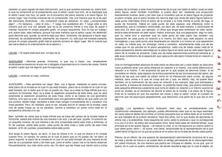 carácter un poco ingrato de esta intervención, que lo que quisiera expresar es, sobre todo,     al plano de la mirada, a esta línea fundamental de la que nos habló el señor Lacan en este
lo que no comprendí en la presentación que el señor Lacan nos hizo, de la topología que         plano figura, serán también invertibles, si puedo decir así, mediante una proyección
el señor Lacan nos hizo, en parte, en el encuentro del plano soporte y el plano figura. En      exactamente inversa, tanto y tan bien que si considero que en el plano figura se proyecta
primer lugar, hay muchas maneras de no comprender, hay una manera que es la de salir            el plano mirada, que el plano mirada me reenvía algo que venía del plano figura habrá en
del Seminario diciéndose: —No comprendí nada en absoluto; mi viejo, ¿comprendiste               cada punto intermedio entre el plano de la mirada y la línea infinita el punto de fuga, el
algo?. —Yo tampoco, —dice el otro—. Y luego nos quedamos ahí. Y luego está la otra              punto de horizonte. Habrá en cada punto de este espacio una diferencia entre la
manera que por una vez adopté, que es la de ponerme frente a una hoja de papel e                perspectiva, que la considero vectorizada, por decir así, de esta manera, o vectorizada de
intentar hacerme mi propio pequeño grafo, mi propio esquemita. Eso no fue sin trabajo;          esta otra, Es decir que, por ejemplo, un árbol que tenga esta dimensión en este vector,
era, sobre todo, esta mañana, porque fue esta mañana que el señor Lacan me telefoneó            tendría esta dimensión en este vector. Habrá, entonces, acá una separación, algo no visto,
para decirme que, quizás, yo tendría algo que decir. Entonces, me àpresuré a hacer algo,        que no viene sino a expresar que en cada punto de este plano hay también una
entonces, es verdaderamente, totalmente, así improm—tu, sólo que me molestó bastante            separación de cada punto en relación a sí mismo. Es decir que, este espacio no será
porque mi propio pequeño grafo habría querido ponerlo en algún lugar. Me di cuenta que          homogéneo y que cada punto será desplazado en relación a sí mismo en una separación
eso sería destruir el ordenamiento de la sesión y ...                                           no vista, no visible que, sin embargo, viene a constituir, extrañamente cada una de las
                                                                                                cosas que mi ojo percibe en el plano perspectivo, cada una de estas cosas vista en el
                                                                                                plano perspectivo siendo reenviada por el plano figura en tanto que en este plano figura el
LACAN: —El papel está para eso, sírvase de él.                                                  plano de la mirada se proyecta. Cada una de estas separaciones podrá ser llamada a, y
                                                                                                este a es constitutivo de la separación que cada punto del plano mirada toma en relación a
                                                                                                sí mismo.
AUDOUARD: —Muchas gracias. Entonces, lo que voy a hacer, voy, simplemente
diciéndoles la manera en la que me vi obligado a expresarme a mí mismo las cosas. Pediré        Una no homogeneidad absoluta de este plano se descubre así y cada objeto se descubre
al señor Lacan que me diga en qué me equivoqué...                                               como pudiendo tener una cierta distancia en relación a sí mismo, una cierta diferencia en
                                                                                                relación a sí mismo. Y me sorprendí de que en lo que acaba de decirnos Green, si se
                                                                                                considera en efecto, este espacio de entrecruzamiento de las iluminaciones del plano, las
LACAN: —continúe mi viejo, continúe.                                                            figura de las que nos habló se sitúan como en la intersección para unirse, de alguna
                                                                                                manera, para unirse a lo que se cruza acá así y que, en efecto, hay, se puede decir
                                                                                                también, en la iluminación de las caras en relación a los cuerpos, algo que sobrepasa y
AUDOUARD: —Nos permitirá ver mejor. Bien, voy a figurar, mediante un plano circular,            que podría, a manera de ilustración simple, no pretendo hacer más, que podría indicarnos
este plano de la mirada en el cual mi ojo está tomado, plano de la mirada en el cual mi ojo     esta pequeña diferencia justamente que toma el objeto en relación a sí mismo cuando se
está tomado, por lo tanto que mi ojo no puede ver. Aquí va a estar la línea infinita que va a   pone en mirada, es el momento de decirle el plano de la mirada, y al plano de la figura.
conducir al horizonte. Aquí va a estar la repetición proyectiva de esta línea, que no será      Este es la manera en que me expresó las cosas y dejo al señor Lacan al cuidado de
solamente la repetición proyectiva de esta línea, como si se tratara de una geometría           decirme que me equivoqué pesadamente, que desconocí una parte de lo que dijo el otro
métrica, sino que va a ser, la posibilidad para una geometría métrica de que cada uno de        día.
sus puntos, desde luego, paralelos a esta línea vengan a proyectarse ahí y constituir una
línea paralela. Pero, en realidad, para mi ojo, situado acá en el campo de la mirada, cada
una de estas líneas ya no es paralela, vendrá a constituir un punto como este en la             LACAN: —Le agradezco mucho Audouard. Helo aquí, es verdaderamente una
perspectiva ofrecida a mi ojo.                                                                  construcción interesante, por ejemplo, puedo difícilmente creer que no se haya mezclado
                                                                                                ahí para usted el deseo de conciliar un primer esquema que yo había dado en el momento
Bien, también es cierto que la línea infinita que se traza del campo de la mirada hasta el      en que hablaba de la pulsión escópica, hace dos años, con lo que acabo de aportarles la
horizonte, estará ella misma de una manera o de otra, y es ahí que, quizás, mi posición es      última vez y la anteúltima. Este esquema tal como usted lo produce y que no corresponde
un poquitito incierta, de una manera o de otra, proyectada sobre esta línea y entonces, al      ni a uno ni a otro, de estos dos enunciados míos, tiene toda clase de carácterísticas, cuya
fin de cuentas, sobre este punto, cada punto de esta línea y cada punto de esta línea           principal es la de querer figurar —al menos lo creo, si no me equivoco yo mismo sobre lo
estarán, al fin de cuentas, proyectados sobre este punto.                                       que usted quiso, decir—, en suma, una cierta, reciprocidad de la representación de lo que
                                                                                                usted llamó la figura con la que se produce en el plano de la mirada de donde usted partió.
Acá tengo el plano figura, es decir, lo que se ofrece a mi, lo que se ofrece a mi mirada
cuando miro, mi campo, mi campo en el cual al plano que yo no puedo ver, es decir, el           Pienso, es en efecto, de una especie de representación estrictamente recíproca de lo que
plano soporte, el plano de la mirada en el cual mi ojo está tomado de una manera es de          se trata y donde se marca si se puede decir el vértigo permanente de la intersubjetividad,
otra se va a proyectar tanto y tan bien que, como el señor Lacan nos lo ha hecho observar       ahí usted introduce, de una manera que podría ser criticada en detalle, no s e qué, que no
frecuentemente, soy visto tanto como veo. Es decir que las líneas que vienen acá a unirse       quiero, en lo cual no quiero, embotarme, de donde resultaría algo por lo cual el objeto, es
 