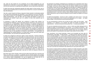 olor, dicho de otra manera de una correlación de los valores perceptivos con una                No podríamos sin embargo contentarnos con comprobar que un formalismo tiene más o
arquitectura de moléculas a la que hemos llegado por la vía del análisis combinatorio,          menos éxito, cuando se trata en último término de motivar su àpresto que no ha surgido
dicho de otra manera por la matemática del significante, como en toda ciencia hasta ahora.      por milagro, sino que se renueva según crisis tan eficaces, desde que parece haberse
                                                                                                encontrado en ellas cierto hilo recto. Repitamos que hay algo en el estatuto del objeto de
El saber pues esta aquí ciertamente separado del sujeto según la línea correcta, que no         la ciencia que no nos parece elucidado desde que la ciencia nació. Y recordemos que,
plantea ninguna hipótesis sobre la insuficiencia de su desarrollo, la cual por lo demás sería   aunque ciertamente plantear ahora la cuestión del objeto del psicoanálisis es volver sobre
bien difícil demostrar.                                                                         la cuestión que hemos introducido desde nuestra llegada a esta tribuna, de la posición del
                                                                                                psicoanálisis dentro o fuera de la ciencia, hemos indicado también que esa cuestión no
Hay más: cuando Claude Lévi-Strauss, después de haber extraído la combinatoria latente          podría resolverse sin que sin duda se modifique en ella la cuestión d el objeto en la ciencia
en las estructuras elementales del parentesco, nos da testimonio de que tal informador,         como tal.
para utilizar el término de los etnólogos, es perfectamente capaz de trazar él mismo su
gráfica levistraussiana, ¿qué nos dice, sino que extrae allí también al sujeto de la            El objeto del psicoanálisis —anuncio mi color y ustedes lo ven venir con él—, no es otro
combinatoria en cuestión, aquel que en su gráfica no tiene más existencia que la                sino lo que he adelantado ya de la función que desempeña en él el objeto . ¿El saber
denotación ego?.                                                                                sobre el objeto sería entonces la ciencia del psicoanálisis?.

Al demostrar el poder del aparato que constituye el mitema para analizar las                    Es muy precisamente la fórmula que se trata de evitar, puesto que ese objeto debe
transformaciones mitógenas, que en esta etapa parecen instituirse en una sincronía que          insertarse, ya lo sabemos, en la división del sujeto por donde se estructura muy
se simplifica en su reversibilidad, Claude Lévi-Strauss no pretende entregarnos la              especialmente, —de eso es de donde hemos partido hoy—, el campo psicoanalítico.
naturaleza del mitante. Sabe aquí tan sólo que su informador, si bien es capaz de escribir
lo crudo y lo cocido, salvo por el genio que pone su marcha, a la vez no puede hacerlo sin      Por eso era importante promover primero, y como un hecho que debe distinguirse de la
dejar en el guardarropa, es decir en el Museo del Hombre, a la vez cierto número de             cuestión de saber si el psicoanálisis es una ciencia —si su campo es científico—, ese
instrumentos operatorios, dicho de otra manera rituales, que consagran su existencia de         hecho precisamente de que su praxis no implica otro sujeto sino el de la ciencia. Hay que
sujeto en cuanto mitante, y sin que con ese depósito se rechace fuera del campo de la           reducir hasta ese grado lo que me permitirán ustedes inducir por una imagen como la
estructura lo que en otra gramática se llamaría su asentimiento. — la grammaire de
                                                                       a                        apertura del sujeto en el psicoanálisis, para captar lo que recibe en él de la verdad.
l'assentiment(6) del cardenal Newman, no le falta fuerza, aunque haya sido forjado para
fines execrables, y tal vez tendré que mencionarlo de nuevo.                                    Este movimiento, ya se habrá adivinado, implica una sinuosidad que tiene algo de
                                                                                                domesticación. Este objeto no está tranquilo, —¿o habrá que decir más bien: pudiera ser
El objeto de la mitogenia no está pues, ligado a ningún desarrollo, ni tampoco detención,       que no nos deje tranquilos ?— y menos que a nadie a aquellos que tienen más que hacer
del sujeto responsable. No es con ese sujeto con el que se relacióna, sino con el sujeto de     con él: los psicoanalistas, que serían entonces aquellos a quienes de una manera electiva
la ciencia. Y su diagrama se hará tanto más correctamente cuanto más cercano esté el            trataría de apuntar por mi discurso. Es verdad. El punto donde les he dado cita hoy, por ser
informante a reducir su presencia a la del sujeto de la ciencia. Creo únicamente que            aquel donde los dejé el año pasado: el de la división del sujeto entre ve rdad y saber, es
Claude Lévi-Strauss haría reservas sobre la introducción, en la recopilación de los             para ellos un punto familiar. Es aquel adonde los convida Freud bajo el llamado del: Wo Es
documentos, dé un interrogatorio inspirado en el psicoanálisis, de una recolección seguida      war, soll Ich werden que vuelvo a traducir, una vez más, acentuándolo aquí: allí donde ello
de los sueños por ejemplo, con todo lo que va a alimentar de relación transferencial. ¿Por      era, allí como sujeto debo advenir. Ahora bien, de este punto les muestra la extrañeza
qué, si le afirmo que nuestra praxis, lejos de alterar al sujeto de la ciencia del que          tomándolo al revés, lo cual consiste aquí más bien en volverlos a traer a su frente. ¿Cómo
únicamente puede y quiere saber, no aporta de derecho ninguna intervención que no               lo que estaba esperándome desde siempre de un ser oscuro vendría a totalizarse con un
tienda a que se realice de manera satisfactoria, precisamente en el campo que le                trazo que no se traza sino dividiéndolo más netamente de lo que puedo saber de él?.
interesa?. ¿Quiere decir pues que un sujeto no saturado, pero calculable, constituiría el
objeto que subsume, según las formas de la epistemología clásica, el cuerpo de las              No es sólo en la teoría donde se plantea la cuestión de la doble inscripción, para haber
ciencias que llamaríamos conjeturales, cosa que yo mismo he opuesto al término de               provocado la perplejidad en que mis alumnos Laplanche y Leclaire habrían podido leer en
ciencias humanas?.                                                                              su propia escisión en la manera de abordar el problema su solución. No es en to do caso
                                                                                                de tipo gestálticas, ni debe buscarse en el plato donde la cabeza de Napoleón se inscribe
Me parece tanto menos indicado cuanto que ese sujeto forma parte de la coyuntura que            en el árbol. Está simplemente en el hecho de que la inscripción no muerde el mismo lado
hace a la ciencia en su conjunto. La oposición de las ciencias exactas a las ciencias           del pergamino, viniendo de la plancha de imprimir de la verdad o de la del saber. Que esas
conjeturales no puede sostenerse ya desde el momento en que la conjetura es susceptible         inscripciones se mezclen debía resolverse simplemente en la topología: una superficie en
de un cálculo exacto (probabilidad) y en que la exactitud no se funda sino en un                que el derecho y el revés están en estado de unirse por todas partes, estaba al alcance de
formalismo que separa axiomas y leyes de agrupación de los símbolos.                            la mano. Sin embargo es mucho más allá que en un esquem a intuitivo, es por estrechar, si
                                                                                                así puede decirse, al analista en su ser; por lo que esta topología puede captarlo. Por eso
 