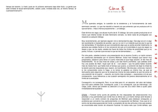 tiempo de hacerlo. Lo haré, pues en mi próximo seminario bajo este título. La gente que
está invitada al tercer seminario(46) , estará, pues, invitada esta vez, al mismo tiempo, al
cuartoseminario(47).
                                                                                                                                 26 de Enero de 1966




                                                                                               M     is queridos amigos, la cuestión es la existencia y el funcionamiento de este
                                                                                               seminario cerrado. Lo que me decidió a hacerlo es que entiendo que se produzca ahí lo
                                                                                               que se llama —más o menos propiamente—, un diálogo.

                                                                                               Este término es vago y se abusa mucho de él. El diálogo, tal como puede producirse en el
                                                                                               marco que intento fundar de este Seminario cerrado, no tiene nada de privilegiado con
                                                                                               respecto a cualquier diálogo.

                                                                                               Muy recientemente, por ejemplo alguien vino a demandarme algo. Ese algo era en sí algo
                                                                                               tan exorbitante e imposible de acordar, que yo no creí ni un instante que era eso lo que se
                                                                                               me demandaba. El resultado es que concediendo algo que yo podía acordar totalmente, la
                                                                                               persona que estaba frente a mi se convenció de que yo le acordaba lo que era según su
                                                                                               deseo y que, se los repito, estaba tan fuera de todos los límites de posibilidad que yo no
                                                                                               podía, incluso, ni pensar que era eso lo que se me demandaba (............)(48).

                                                                                               Por otra parte, ustedes tuvieron una presentación de mi alumno Conté y un cierto número
                                                                                               de cuestiones planteadas por mi alumno Melman. Estos tres trabajos que fueron muy
                                                                                               preparados, bastaron para llenar el cuarto miércoles al que hago alusión, el del mes de
                                                                                               Diciembre(49). Es en esa línea de cosas y por ese hecho prometido, que ustedes oirán
                                                                                               hoy una puesta de Stein. Supe ayer de él, —con placer— que me pedía hablar durante
                                                                                               más de media hora: que hable todo el tiempo que quiera, a condición de dejar la mitad de
                                                                                               la sesión para las respuestas que, espero, se manifiesten. Me disculpo, entonces, hacia él
                                                                                               si me comprometo como lo hago, a no tomar la palabra yo mismo hoy, ya que se
                                                                                               demuestra para algunos que es la presencia misma de esta palabra la que los pone en
                                                                                               una posición de no querer, —resumo, es mucho más complejo—, exponerse a no sé que
                                                                                               comparación, cuya referencia a una ocasión semejante me parece absolutamente en el
                                                                                               límite de lo analizable.

                                                                                               Conseguiré o no conseguiré. Pero, no se trata para mí, en absoluto, del valor del trabajo
                                                                                               que hice para ustedes acá. Conseguiré, pues, o no conseguiré, que se intervenga. Les
                                                                                               ruego, pues, ahora que presten su atención a lo que les va a decir Stein a quien paso
                                                                                               inmediatamente la palabra.


                                                                                               STEIN: —Tomaré como punto de partida de mis respuestas las observaciones muy
                                                                                               precisas y muy pertinentes que Conté hizo la última vez y al mismo tiempo seré llevado a
                                                                                               responder a un cierto número de preguntas de Melman para destacar enseguida un
                                                                                               problema que concierne muy particularmente a la exposición de Melman. Creo que en el
                                                                                               centro de las preocupaciones de Conté, a propósito de los dos artículos míos que analizó,
                                                                                               se encontraba esta noción de situación fusional. Es sobre esto que Conté señala, que
 