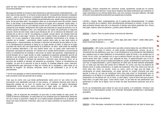 partir de ese momento donde toda ruptura donde todo hiato, donde toda distancia se
encontraría abolida.                                                                            MELMAN: —Bueno, entendido así, retomaré, quizás, igualmente, quizás por mi cuenta,
                                                                                                quizás en muy último término, lo que decís respecto del sujeto predicante que mantiene un
Me pregunto también si introducir esta referencia no permitiría situar moderadamente, —en       lugar importante en tus últimos desarrollos, que creo merecen una gran reflexión. Ahí está
todo caso te pido perdón, si no fuera al escucharte ahí, forzosamente siempre lo bastante       la función eventualmente predicante que asignarías al analista.
atento—, pero lo que introducís a propósito de esta distinción de las divers as personas a
propósito del tú y del él, que son categorías gramaticales que, desde luego son esenciales,
para, de las que debo decir, me pregunto cada vez al escucharte cómo las utilizás. Quiero       LACAN:— Bueno, Stein, evidentemente, me di cuenta sólo retroactivamente. Yo estaba
decir, si las tomás, si las destacás como tales en el sujeto de tu paciente. Quiero decir, ni   bajo el encanto de su palabra. Stein sensiblemente sobrepasó su tiempo, lo que no nos
cuando el paciente dice yo y por ejemplo a partir de ahí lo haces entrar en una de las tres     deja suficiente tiempo para dar a la discusión el tiempo que habría esperado hoy. Ahora
categorías que aislaste, designación del sujeto del predicado en segunda persona o en la        hay lugar, todavía, para una persona. ¿Quiere usted intervenir Green?
primera persona reflejada o bien, aún des ignación del sujeto del predicado en segunda
persona. Dicho de otra modo, todo la que introducís ahí, en un esfuerzo de distinción y de
análisis del yo del tú y del él, me pregunto si puede, incluso decía, ser situado fuera de      GREEN: —Quiero. Pero no quiero privar a los otros de intervenir.
esta referencia a ese lugar, tercero, de donde el sujeto recibe su palabra en tanto que
sujeto. En la que respecta a esta puntita que adelantás concerniente a la verdad, la
cuestión de la verdad, —permíteme citarte cuando decís esto en ese texto sobre el               LACAN: —¿Mejor querría intervenir?. ¿Tiene algo para decir mejor?. Usted debe partir,
masoquismo—: el psicoanalista es llamado a intervenir es llamado de dos lados a la vez,         bueno entonces Audouard (...........)(54).
en la transferencia el paciente lo llama en un lugar donde no está, lo sitúa en el lugar
supuesto del hecho del cual experimenta la frustración, es decir, este poder de realidad
que el analista dete ntaría y del que podría hacer uso: su gusto para interrumpir la            [AUDOUARD: —]En suma, se podría decir que éste universo lógico de una reflexión del tú
expansión narcisista del paciente, en nombre de la verdad sería llamado a pronunciarse          sobre el yo o yo sobre sí mismo, no está quizás completamente, incluso, ya en la
sobre la transferencia (el analista a denunciar la ilusión del paciente), respondiendo al       orientación de una dialéctica y que, aún, si se introdujera en una orientación más dialéctica
primer llamado de un lugar donde no está, engañaría al paciente aceptando servirle de           aún quedaría que en esta dialéctica no encontramos nada de fondo o de verdad que la
señuelo y por arrogarse un poder que no es el suyo. En nombre de la verdad, debería             funde. Es en unión, por ejemplo con lo que la señora Parisot nos dijo el otro día que se
abstenerse de romper el llamado del paciente e intervenir para rehusarse. Pero, en la           podría poner todo esto, a saber, que, después de todo, lo especularizado que no es lo
escucha del analista el llamado del paciente es constante. Tolerar la transferencia es          especularizable. Lejos de ser lo especularizable es, quizás, simplemente lo que hace creer
engañar, ya que es la escucha la que la suscita. El analista debería, pues, intervenir          que hay un especularizable y que lo especular en tanto que tal está siempre atravesado
constantemente para denunciar lo falso en nombre de lo verdadero y para nada oír el             por un resto que cae fuera del campo de la reflexión. En suma, que hay una especie de
llamado al engaño. Su eficacia, entonces, sería la del predicador y ya no la del                abismo entre el sujeto predicante y el sujeto del predicado. Esto nos indica que hay ahí
psicoanalista.                                                                                  entre ellos dos como un mundo, como un vacío, como un algo que los aleja, no
                                                                                                ciertamente sin poder dialectizarlos, sin poder permitir en ningún momento que esto
Y es ahí que agregás no habría psicoanálisis si el psicoanalista pretendiera plantearse en      apunte tú eres yo, sin que se constituya como otra cosa como un forzamiento que no
todo momento como fiel servidor de la verdad.                                                   pertenece ni a la lógica ni a la gramática, sino a este forzamiento particular del deseo. La
                                                                                                predicación no me parece ser, en el inicio, un acto lógico, como el chico dice que el perro
Creo que es cierto creo que tenés perfectamente razón poro no veo cómo en esta                  hace miau y el gato hace guau. Como decía Lacan, no se trata de una predicación que
articulación que adelantás procurás lo que parece, no obstante esencial para todo el            pertenece al orden de la lógica, sino al orden de este forzamiento particular que es el
desarrollo posible de la cura. Al menos que ella devenga, no sabría demasiado                   deseo.
exactamente como situarla, como procurás un lugar para, no obstante, en este
movimiento, la existencia de dimensión que sería aquella, la de la verdad.                      En fin, es simplemente para indicar en qué vía se podría, a mi entender, introducir una
                                                                                                crítica de una interpretación quizás, a mi entender demasiado satisfactoria o demasiado
                                                                                                gramática.
STEIN: —Ahí te respondo de inmediato, es que esto no está tratado en este punto. En
cuanto al término predicador, en este texto es muy evidente que los desarrollos ulteriores
me van a llevar a suprimirlo. Hasta ahí yo lo había tomado simplemente en el sentido de         LACAN: Green diga unas palabras.
aquel que hace sermones. Entonces, para que no haya confusión se suprimiría ahí, es
evidente.
                                                                                                GREEN: —Pido disculpas, necesitaría el pizarrón, me esforzaré por ser todo lo breve que
 